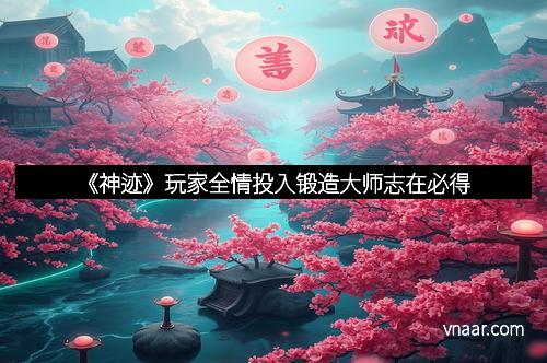 《神迹》玩家全情投入锻造大师志在必得