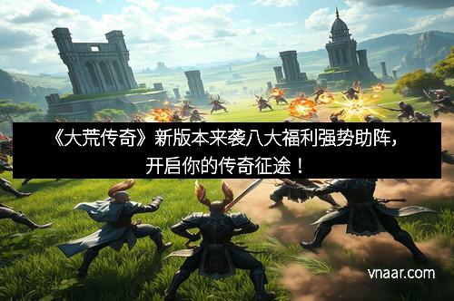 《大荒传奇》新版本来袭八大福利强势助阵，开启你的传奇征途！